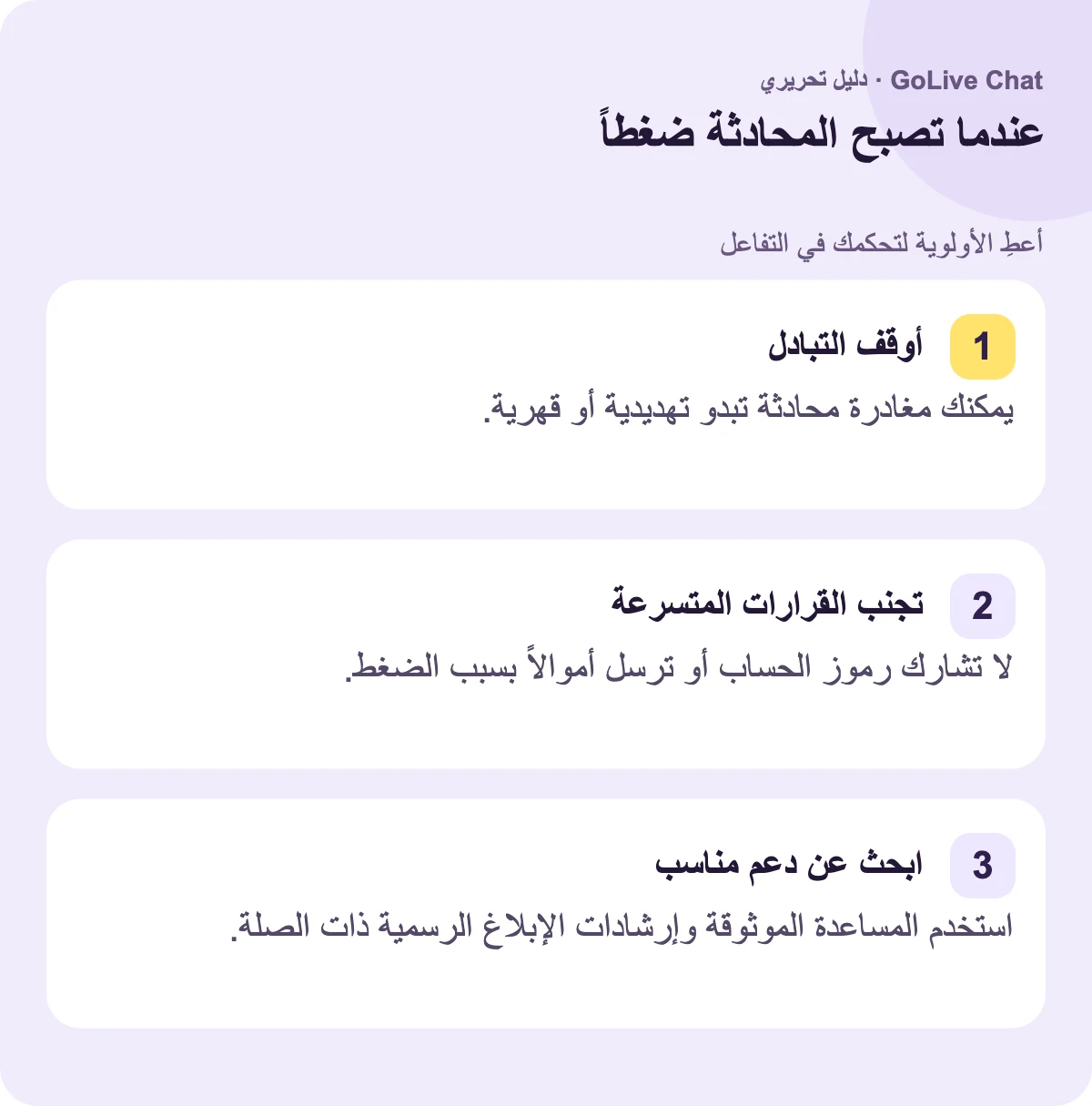 أوقف التبادل: يمكنك مغادرة محادثة تبدو تهديدية أو قهرية. تجنب القرارات المتسرعة: لا تشارك رموز الحساب أو ترسل مالاً بسبب الضغط. اعثر على دعم مناسب: استخدم المساعدة الموثوقة وإرشادات الإبلاغ الرسمية ذات الصلة.