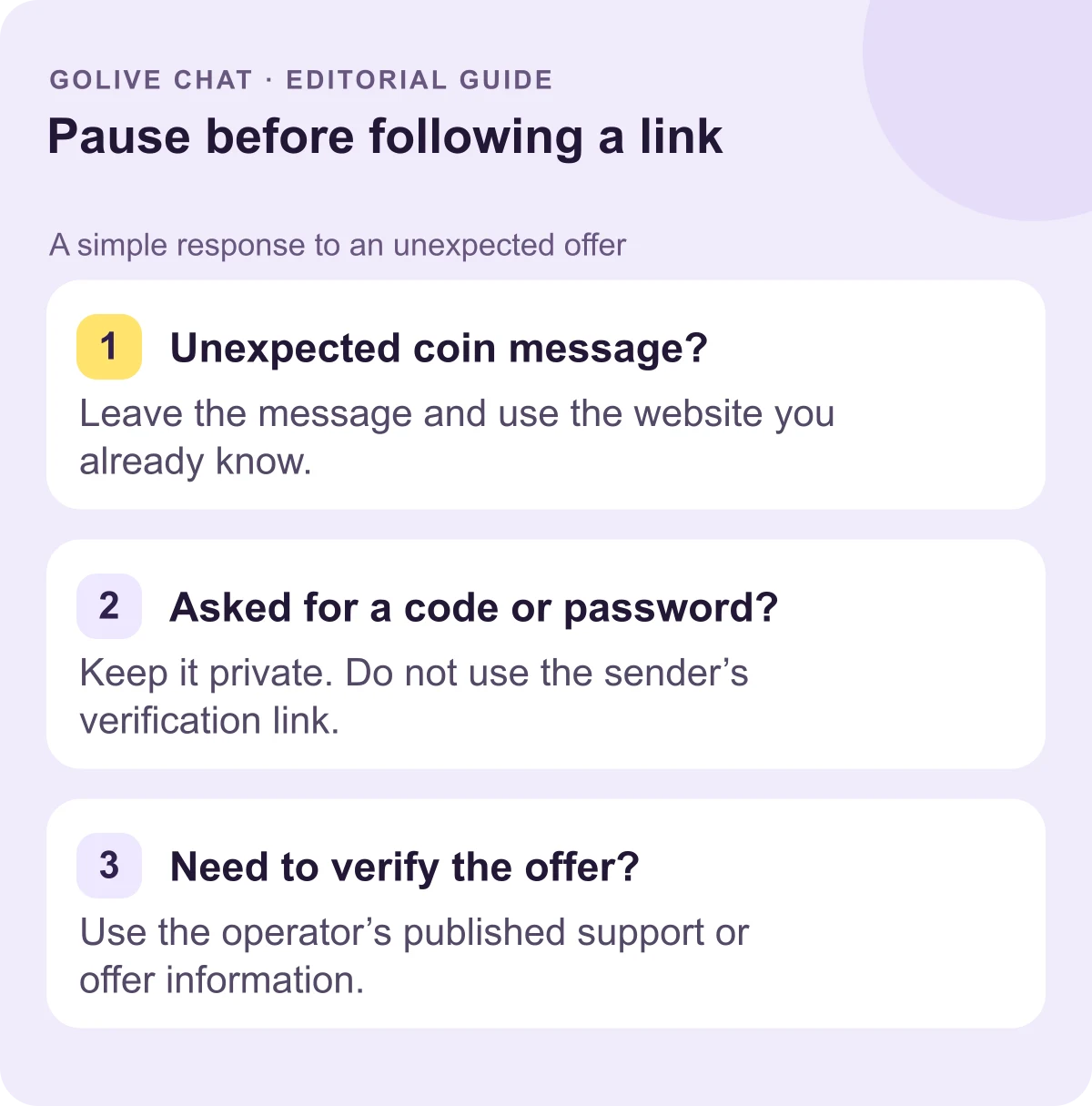 Unexpected coin message?: Leave the message and use the website you already know. Asked for a code or password?: Keep it private. Do not use the sender’s verification link. Need to verify the offer?: Use the operator’s published support or offer information.