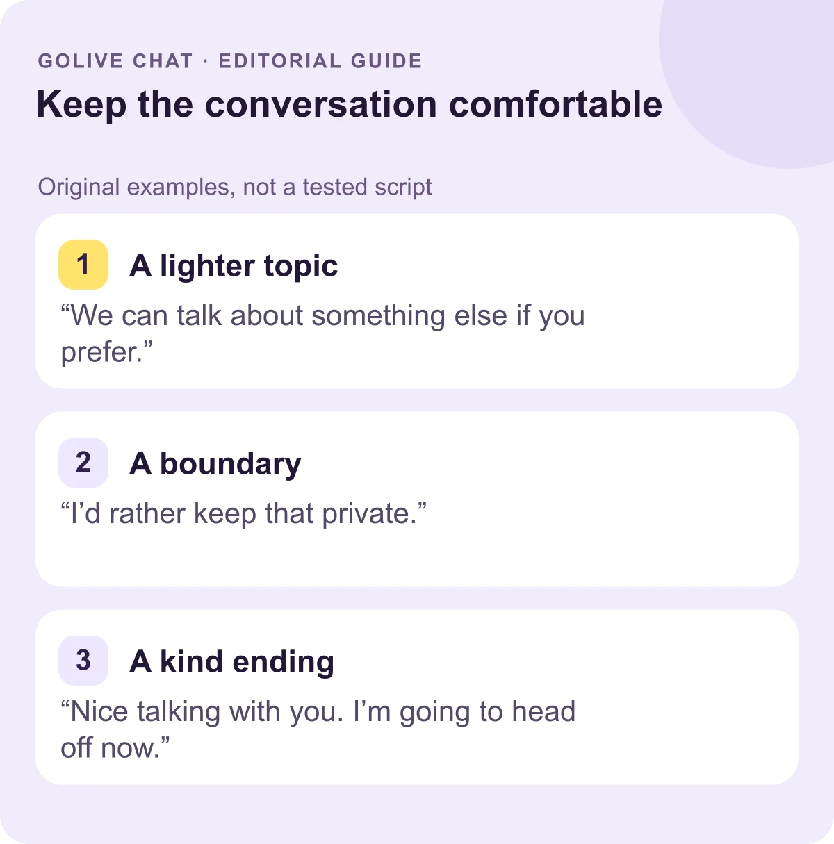 A lighter topic: “We can talk about something else if you prefer.” A boundary: “I’d rather keep that private.” A kind ending: “Nice talking with you. I’m going to head off now.”