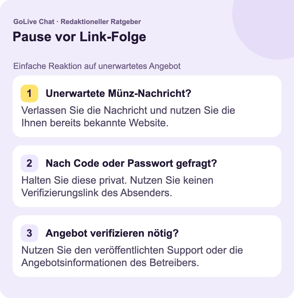 Unerwartete Münznachricht?: Verlassen Sie die Nachricht und nutzen Sie die bereits bekannte Website. Nach Code oder Passwort gefragt?: Halten Sie es privat. Nutzen Sie nicht den Verifikationslink des Absenders. Muss das Angebot überprüft werden?: Nutzen Sie die veröffentlichten Support- oder Angebotsinformationen des Betreibers.