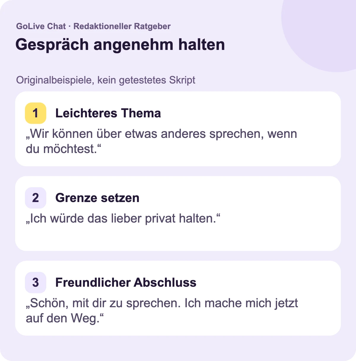 Ein leichteres Thema: „Wir können über etwas anderes sprechen, wenn du möchtest.“ Eine Grenze: „Das möchte ich lieber privat halten.“ Ein freundliches Ende: „Schön, mit dir gesprochen zu haben. Ich gehe jetzt.“
