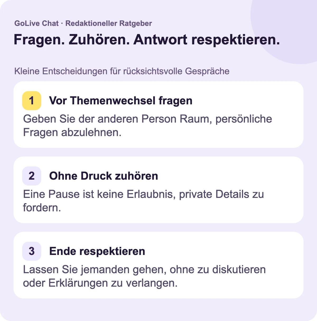 Fragen Sie, bevor Sie das Thema wechseln: Geben Sie der anderen Person Raum, eine persönliche Frage abzulehnen. Hören Sie zu, ohne Druck auszuüben: Eine Pause ist keine Erlaubnis, private Details zu fordern. Respektieren Sie ein Ende: Lassen Sie jemanden gehen, ohne zu diskutieren oder nach einer Erklärung zu fragen.