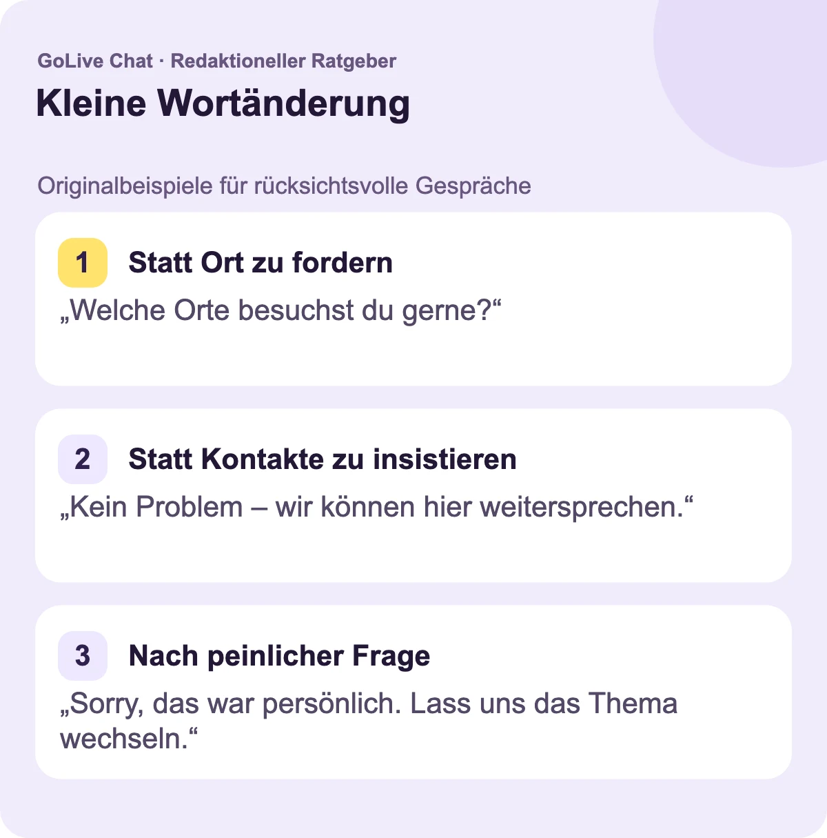 Statt den Standort zu fordern: „Welche Art von Orten besuchst du gerne?“ Statt auf Kontakte zu bestehen: „Kein Problem – wir können das Gespräch hier belassen.“ Nach einer unangenehmen Frage: „Entschuldigung, das war persönlich. Lass uns das Thema wechseln.“