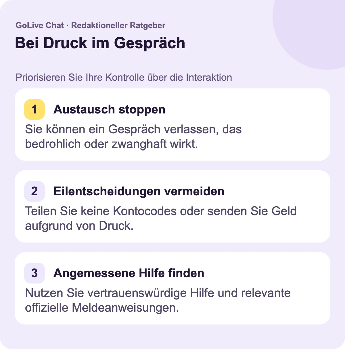 Austausch stoppen: Sie können ein Gespräch verlassen, das sich bedrohlich oder zwanghaft anfühlt. Eilentscheidungen vermeiden: Teilen Sie keine Kontocodes oder senden Sie kein Geld aufgrund von Druck. Angemessene Unterstützung finden: Nutzen Sie vertrauenswürdige Hilfe und die relevante offizielle Melde-Richtlinie.