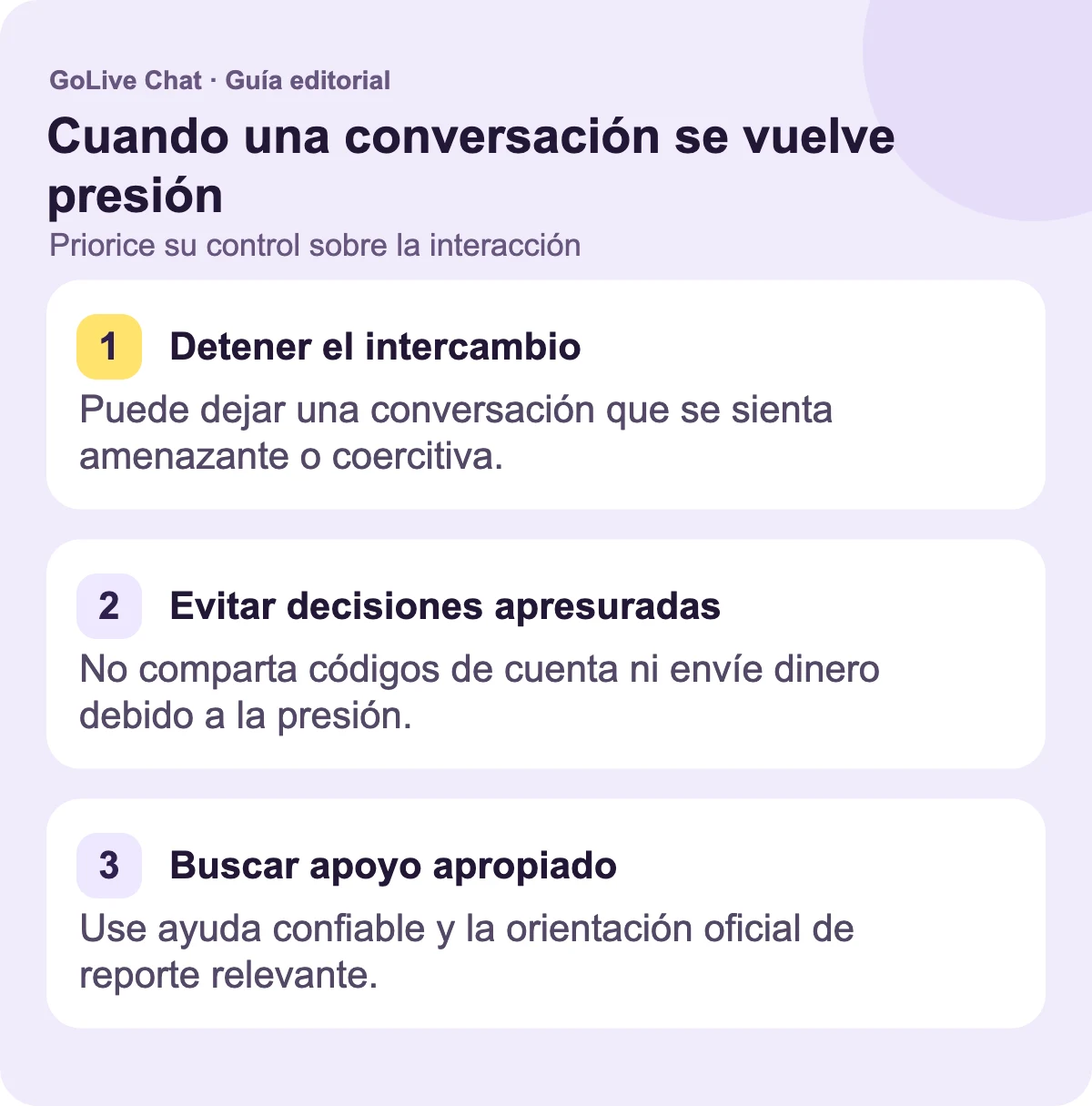 Detenga el intercambio: Puede abandonar una conversación que se sienta amenazante o coercitiva. Evite decisiones apresuradas: No comparta códigos de cuenta ni envíe dinero debido a la presión. Encuentre apoyo apropiado: Use ayuda de confianza y la orientación oficial de reporte relevante.