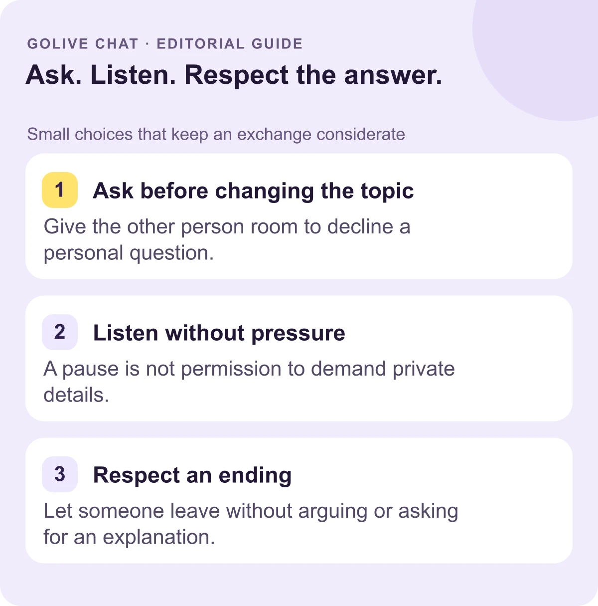 Ask before changing the topic: Give the other person room to decline a personal question. Listen without pressure: A pause is not permission to demand private details. Respect an ending: Let someone leave without arguing or asking for an explanation.