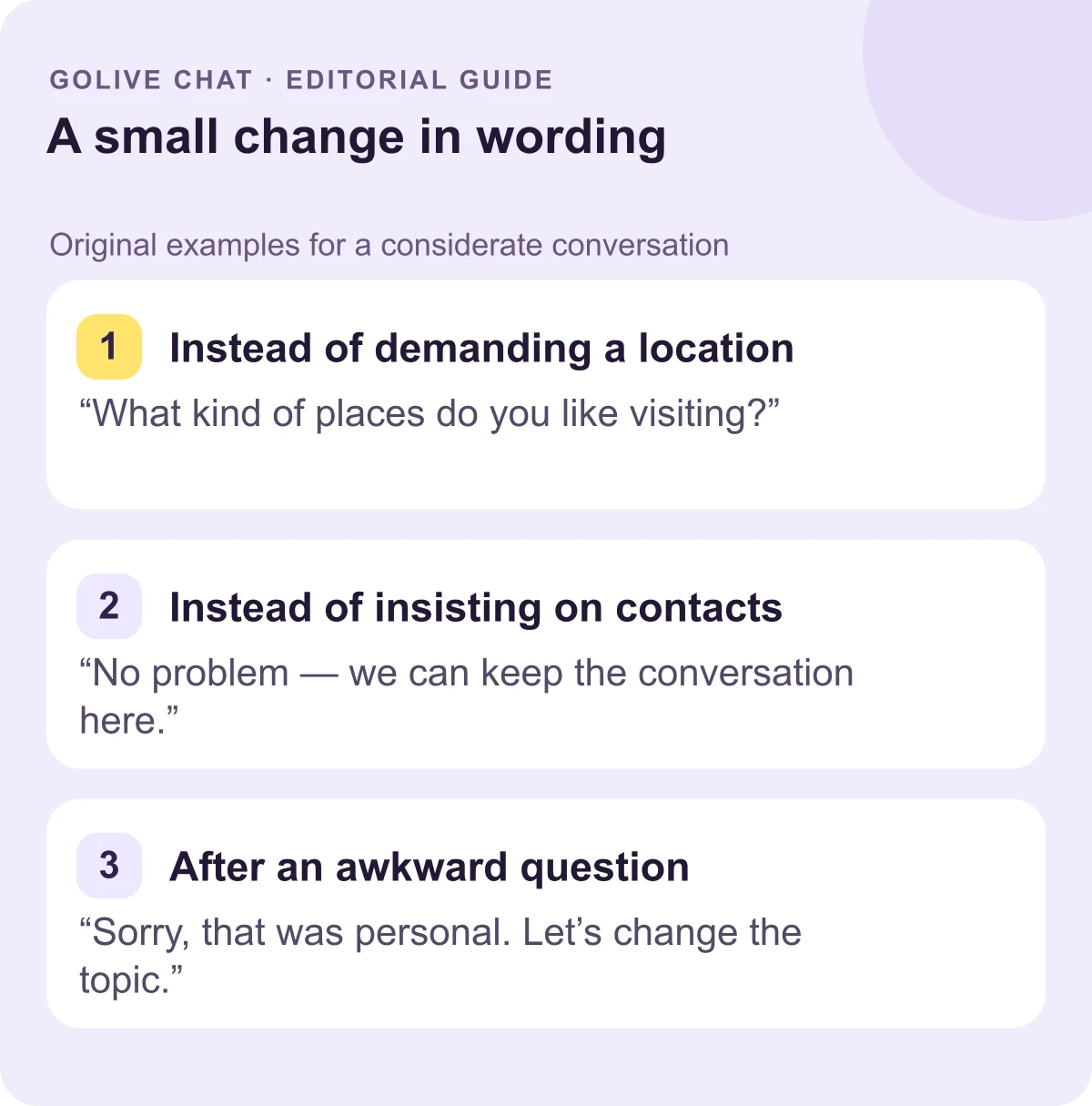 Instead of demanding a location: “What kind of places do you like visiting?” Instead of insisting on contacts: “No problem — we can keep the conversation here.” After an awkward question: “Sorry, that was personal. Let’s change the topic.”