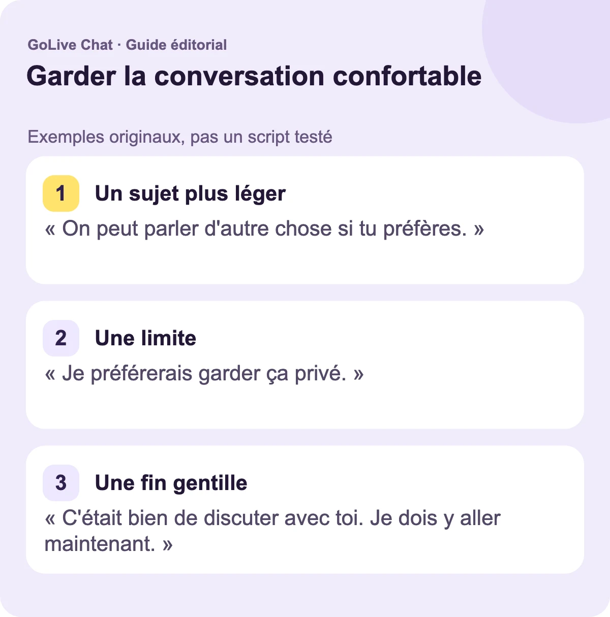Un sujet plus léger : « On peut parler d’autre chose si tu préfères. » Une limite : « Je préfère garder ça privé. » Une fin gentille : « C’était agréable de parler avec toi. Je vais y aller maintenant. »