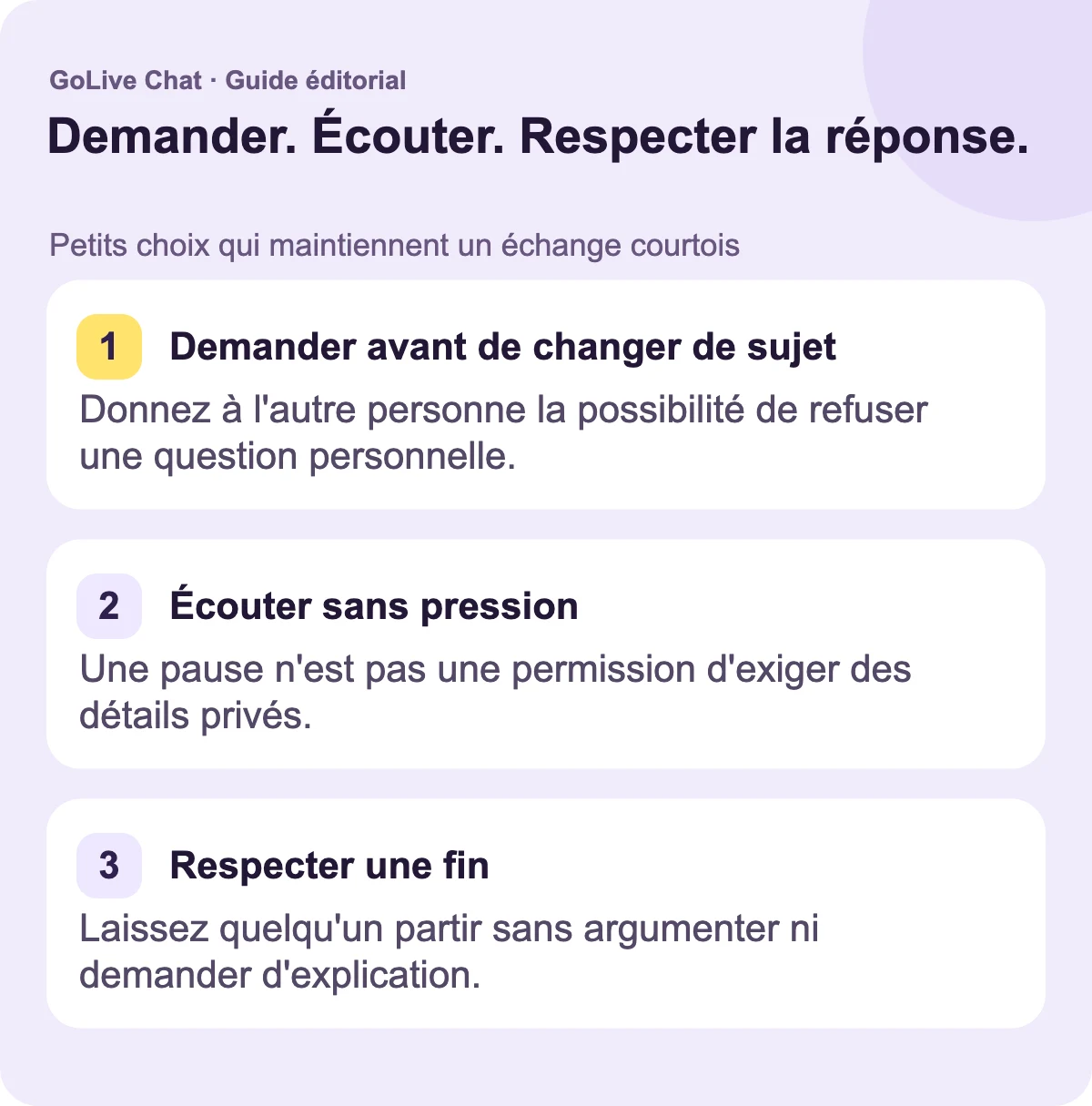 Demandez avant de changer de sujet : donnez à l’autre personne la possibilité de refuser une question personnelle. Écoutez sans pression : une pause n’est pas une permission d’exiger des détails privés. Respectez une fin : laissez quelqu’un partir sans argumenter ni demander d’explication.