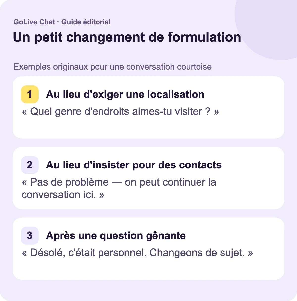 Au lieu d’exiger une localisation : « Quels types d’endroits aimez-vous visiter ? » Au lieu d’insister pour échanger des contacts : « Pas de problème — nous pouvons garder la conversation ici. » Après une question gênante : « Désolé, c’était personnel. Changeons de sujet. »