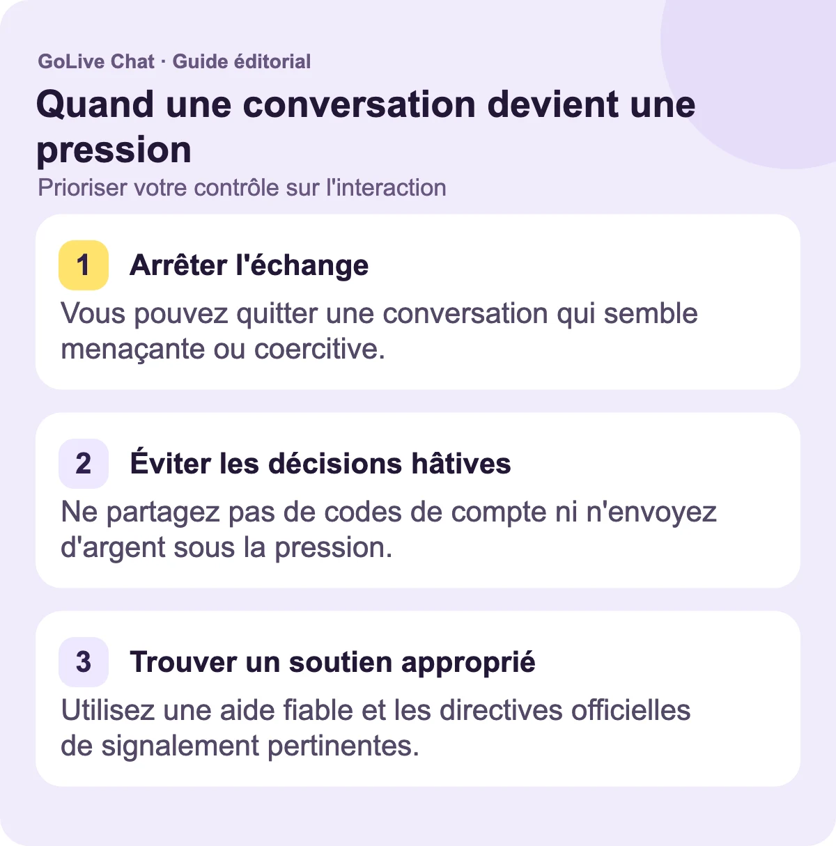 Arrêter l'échange : Vous pouvez quitter une conversation qui semble menaçante ou coercitive. Éviter les décisions hâtives : Ne partagez pas de codes de compte ou n'envoyez pas d'argent à cause de la pression. Trouver un soutien approprié : Utilisez une aide fiable et les directives officielles de signalement pertinentes.