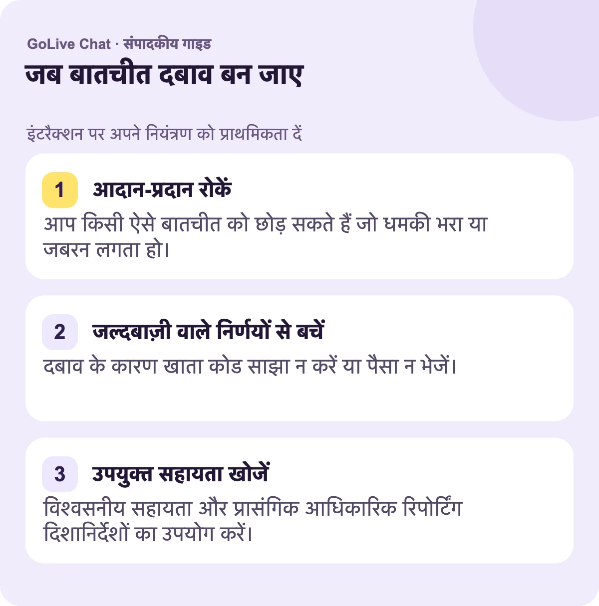 विनिमय रोकें: आप किसी ऐसी बातचीत को छोड़ सकते हैं जो धमकीपूर्ण या जबरदस्ती वाली लगे। जल्दबाजी वाले निर्णयों से बचें: दबाव के कारण खाता कोड साझा न करें या पैसा न भेजें। उपयुक्त समर्थन खोजें: विश्वसनीय मदद और प्रासंगिक आधिकारिक रिपोर्टिंग मार्गदर्शन का उपयोग करें।