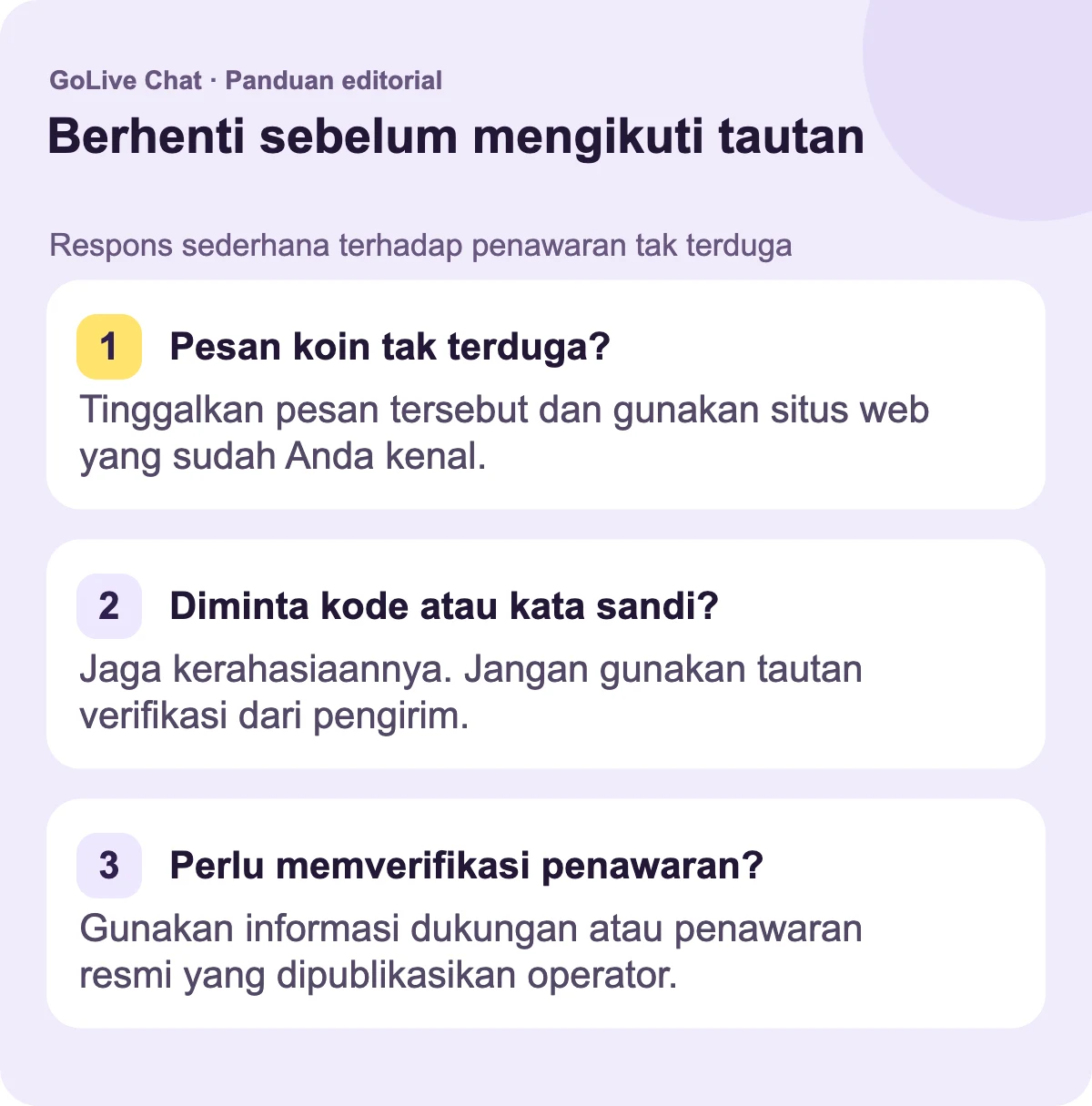 Pesan koin tak terduga?: Tinggalkan pesan itu dan gunakan situs web yang sudah Anda kenal. Diminta kode atau kata sandi?: Jaga tetap privat. Jangan gunakan tautan verifikasi pengirim. Perlu memverifikasi penawaran?: Gunakan dukungan publikasi atau informasi penawaran operator.