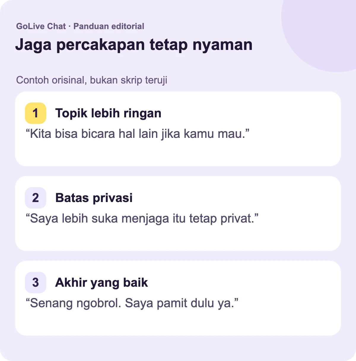 Topik yang lebih ringan: “Kita bisa bicara tentang hal lain jika kamu lebih suka.” Batasan: “Saya lebih suka menyimpan itu secara privat.” Penutup yang baik: “Senang berbicara denganmu. Saya akan pamit sekarang.”