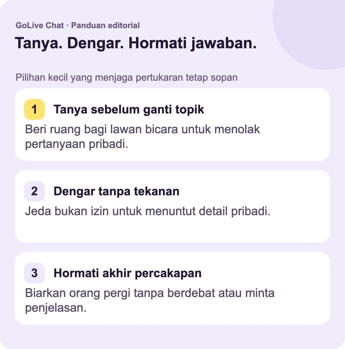 Tanyakan sebelum mengubah topik: Beri orang lain ruang untuk menolak pertanyaan pribadi. Dengarkan tanpa tekanan: Jeda bukan izin untuk menuntut detail pribadi. Hormati pengakhiran: Biarkan seseorang pergi tanpa berdebat atau meminta penjelasan.