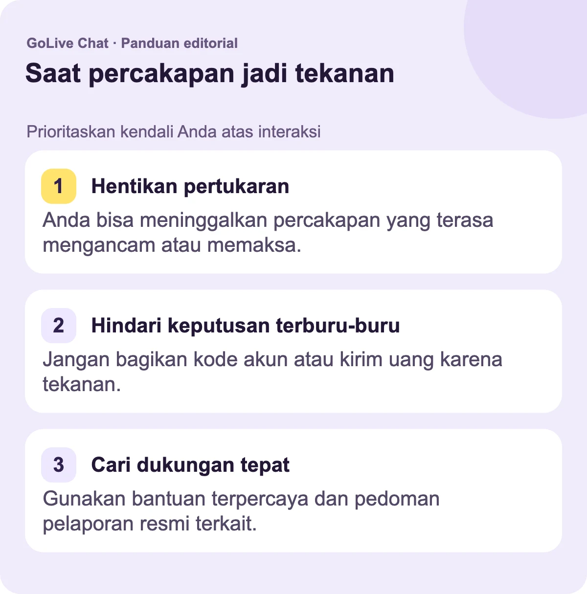 Hentikan pertukaran: Anda dapat meninggalkan percakapan yang terasa mengancam atau memaksa. Hindari keputusan terburu-buru: Jangan bagikan kode akun atau kirim uang karena tekanan. Temukan dukungan yang tepat: Gunakan bantuan terpercaya dan pedoman pelaporan resmi yang relevan.