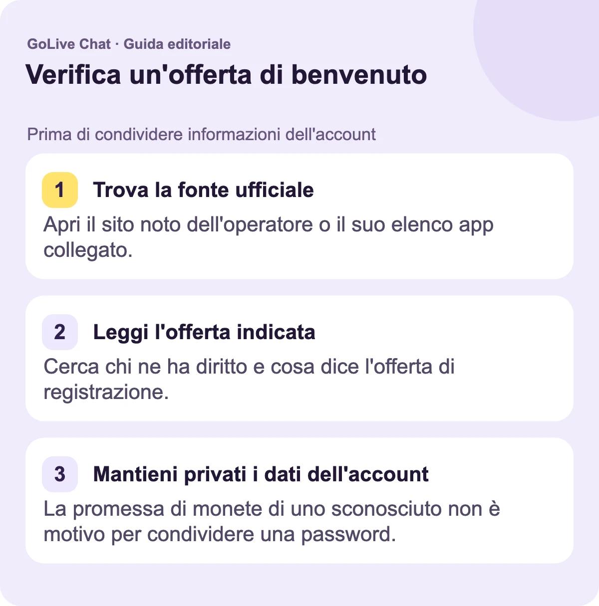 Trova la fonte ufficiale: Apri il sito web noto dell'operatore o la sua scheda app collegata. Leggi l'offerta indicata: Cerca chi ne ha diritto e cosa dice l'offerta di registrazione. Mantieni privati i dettagli dell'account: La promessa di monete di uno sconosciuto non è un motivo per condividere una password.