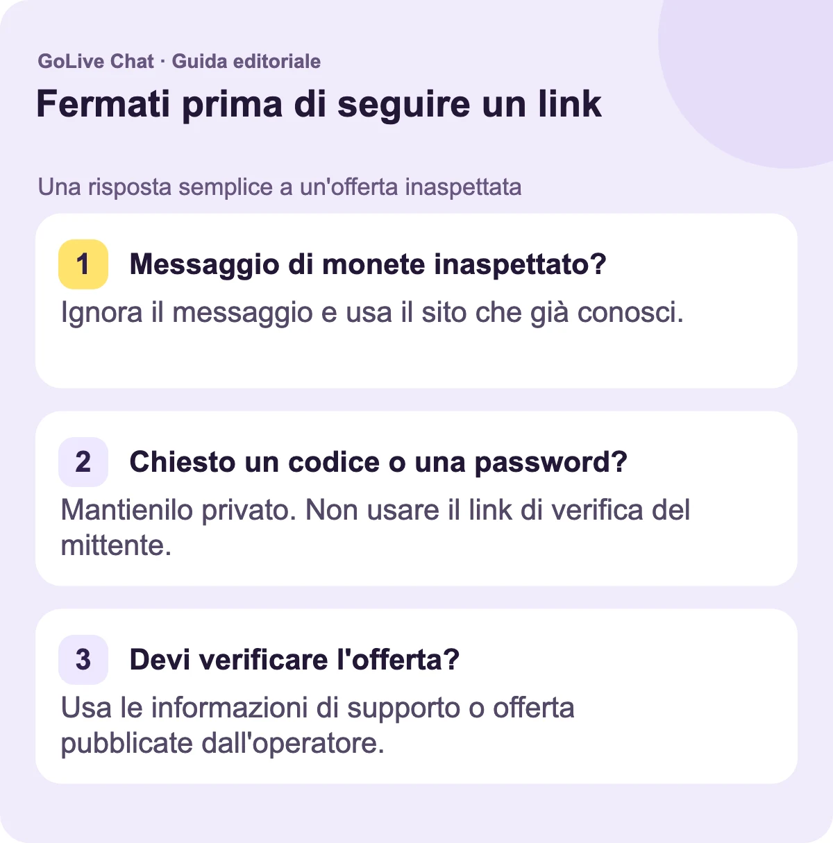 Messaggio di monete inaspettato?: Lascia il messaggio e usa il sito web che già conosci. Chiesto un codice o una password?: Mantienilo privato. Non usare il link di verifica del mittente. Devi verificare l'offerta?: Usa le informazioni di supporto o di offerta pubblicate dall'operatore.