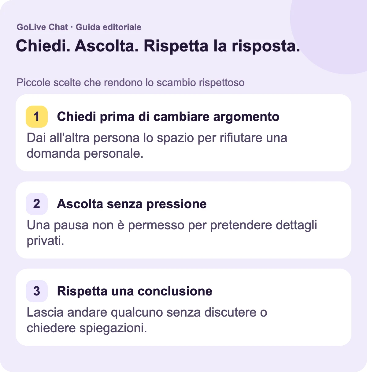 Chiedi prima di cambiare argomento: Dai all'altra persona lo spazio per rifiutare una domanda personale. Ascolta senza pressione: Una pausa non è il permesso di esigere dettagli privati. Rispetta una fine: Lascia che qualcuno se ne vada senza discutere o chiedere spiegazioni.