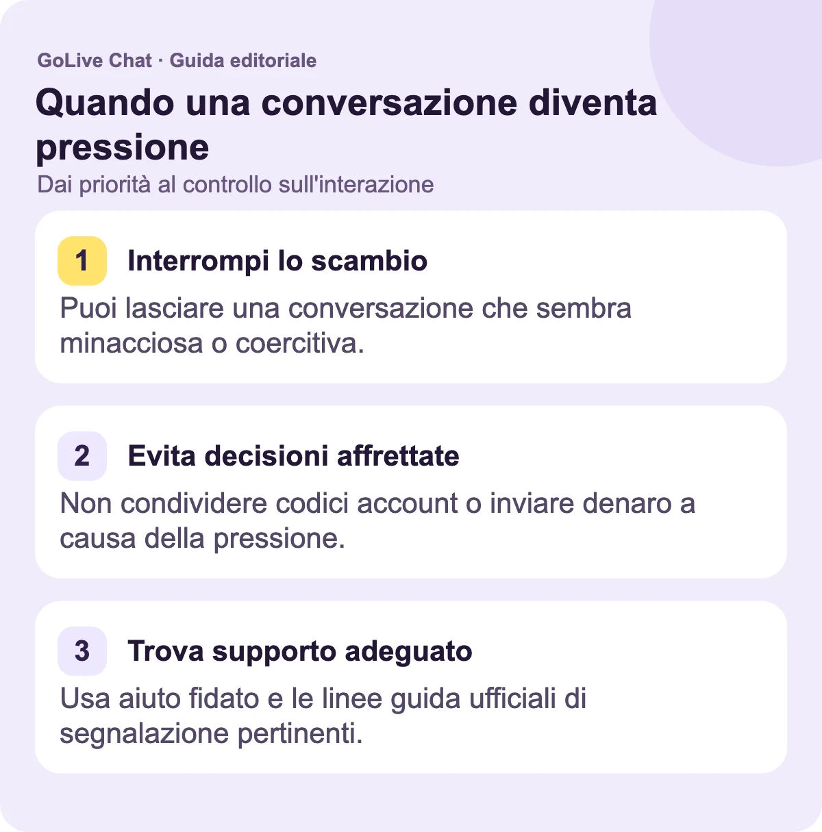 Ferma lo scambio: Puoi lasciare una conversazione che sembra minacciosa o coercitiva. Evita decisioni affrettate: Non condividere codici dell'account o inviare denaro a causa della pressione. Trova supporto appropriato: Usa aiuto fidato e le linee guida ufficiali di segnalazione pertinenti.