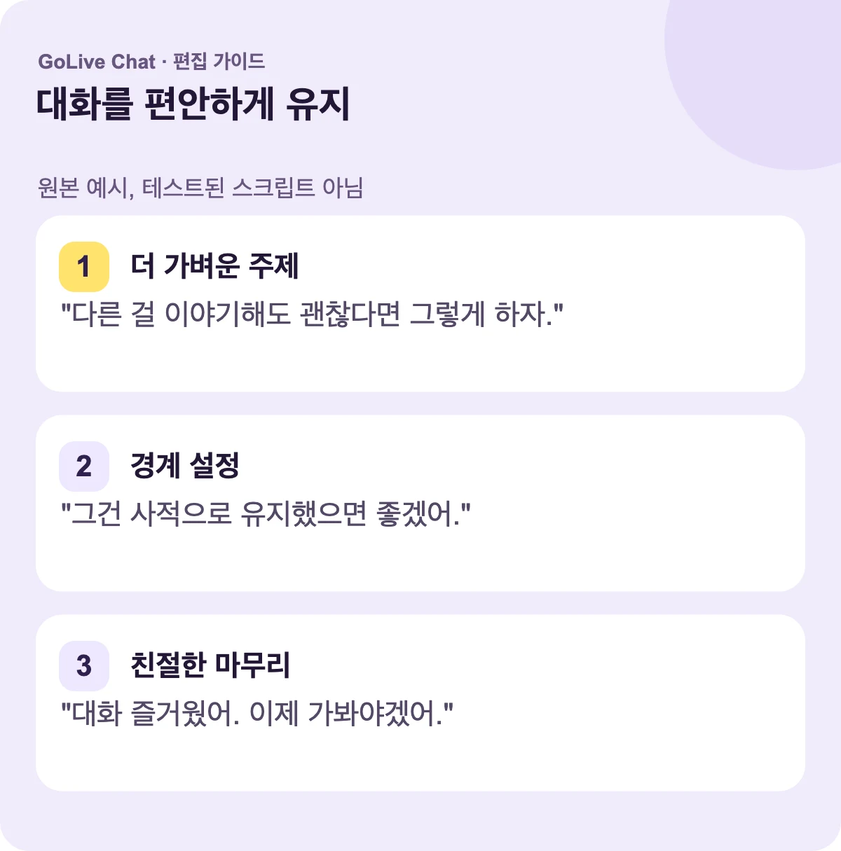 가벼운 주제: “원하시면 다른 것에 대해 이야기할 수 있어요.” 경계선: “그건 비밀로 하고 싶어요.” 친절한 마무리: “대화해서 좋았어요. 이제 가봐야겠어요.”