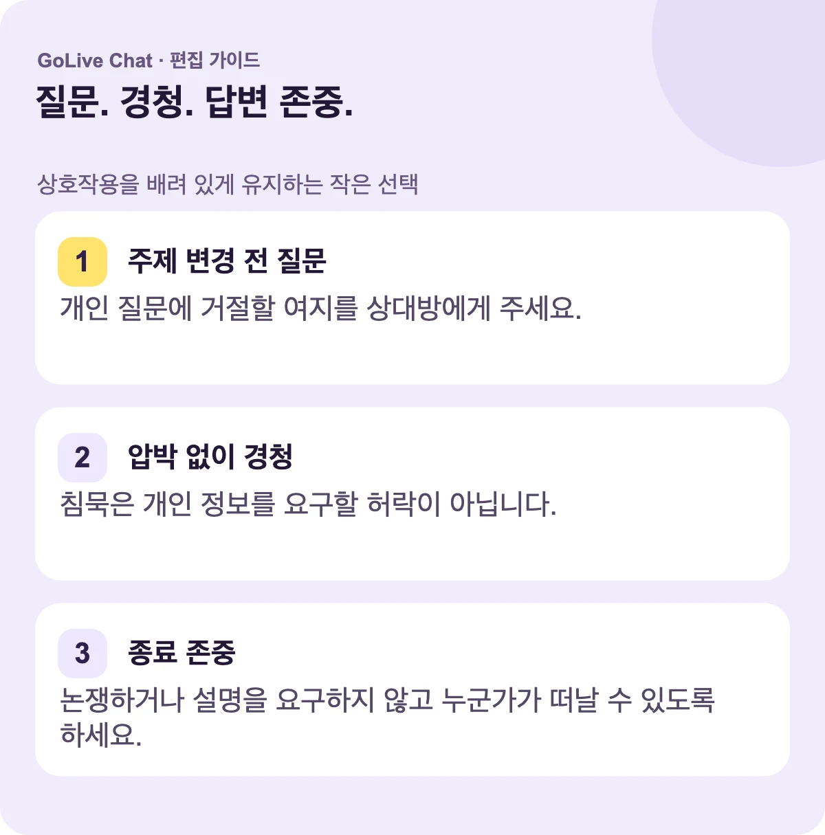 주제를 바꾸기 전에 물어보세요: 상대방이 개인적인 질문에 거절할 여지를 주세요. 압박 없이 들으세요: 멈춤은 개인 세부 사항을 요구하는 허락이 아닙니다. 종료를 존중하세요: 논쟁하거나 설명을 요구하지 않고 누군가가 떠날 수 있도록 하세요.