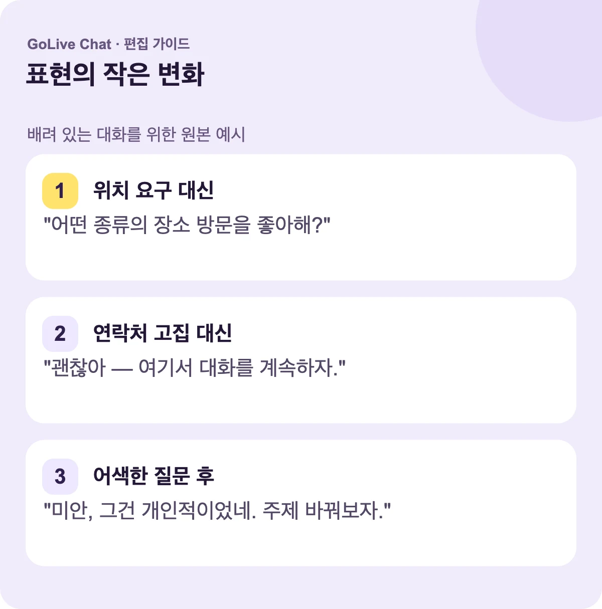 위치를 요구하는 대신: “어떤 종류의 장소 방문하기를 좋아하시나요?” 연락처를 고집하는 대신: “괜찮습니다 — 여기서 대화를 계속하죠.” 어색한 질문 후: “죄송해요, 개인적이었네요. 주제를 바꿔요.”