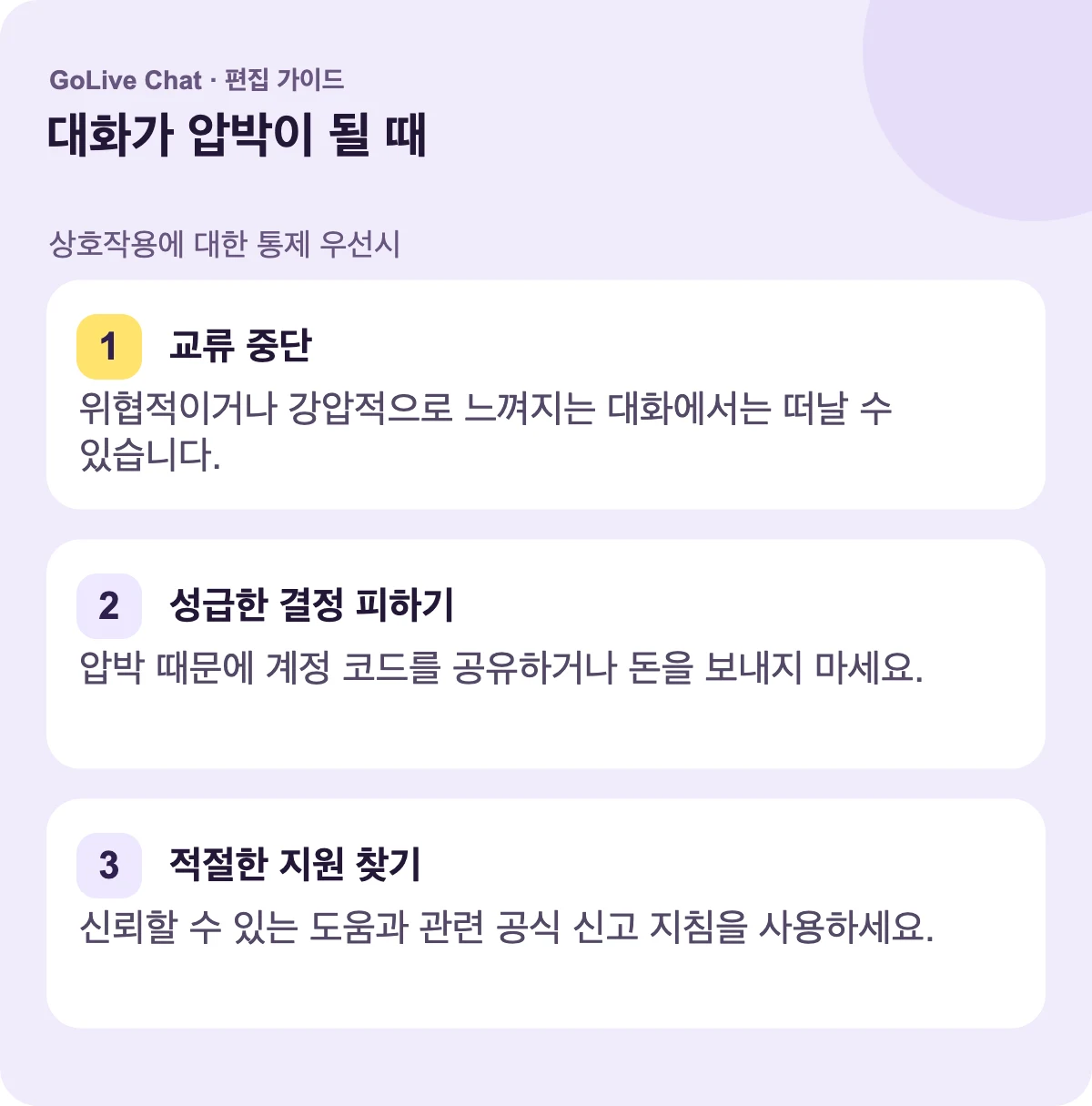 교환 중단: 위협적이거나 강압적으로 느껴지는 대화를 떠날 수 있습니다. 서두른 결정 피하기: 압박 때문에 계정 코드를 공유하거나 돈을 보내지 마세요. 적절한 지원 찾기: 신뢰할 수 있는 도움과 관련 공식 신고 지침을 이용하세요.