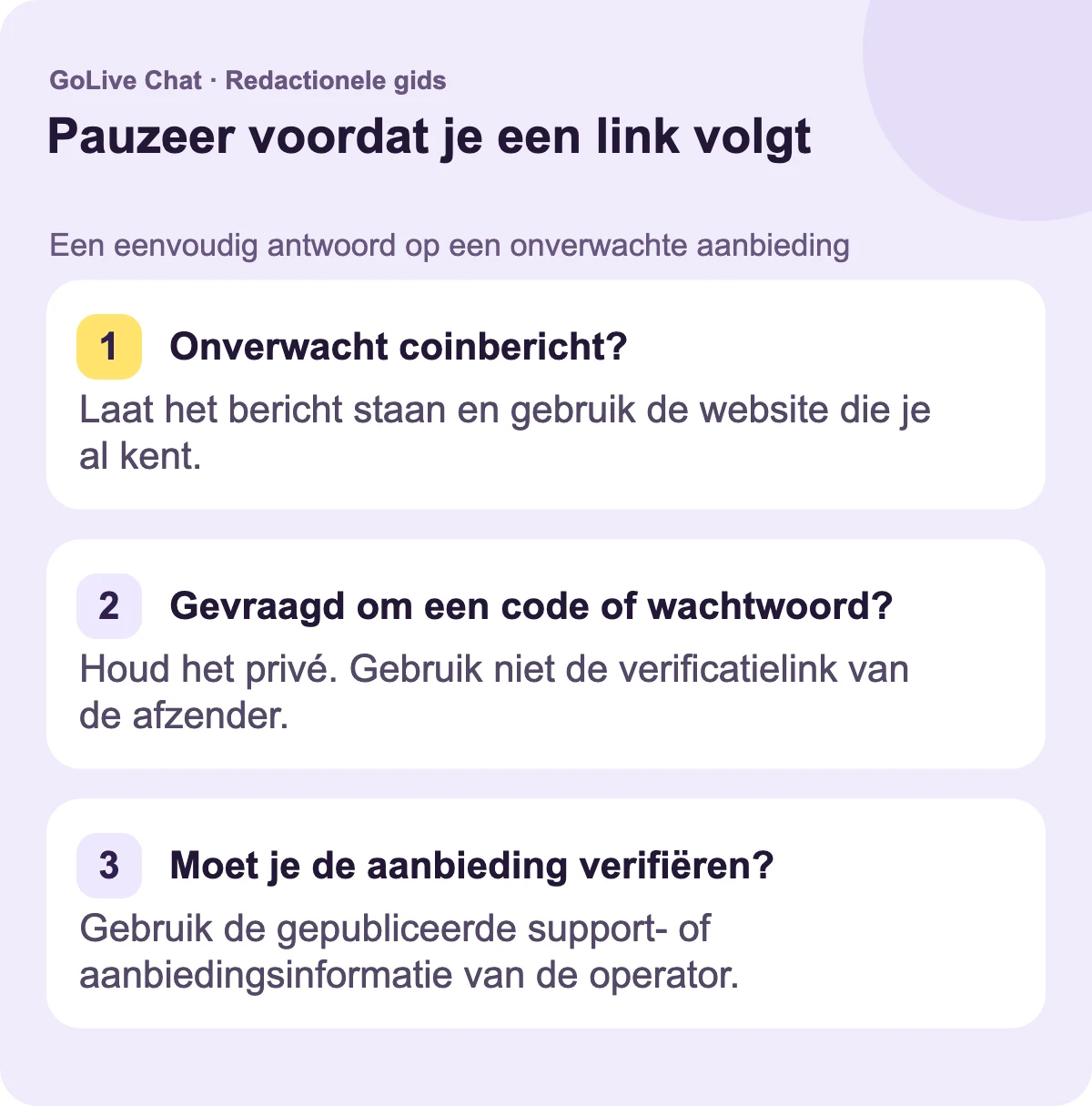 Onverwacht muntbericht?: Laat het bericht staan en gebruik de website die je al kent. Gevraagd om een code of wachtwoord?: Houd het privé. Gebruik niet de verificatielink van de afzender. Moet je de aanbieding verifiëren?: Gebruik de gepubliceerde ondersteunings- of aanbiedingsinformatie van de operator.