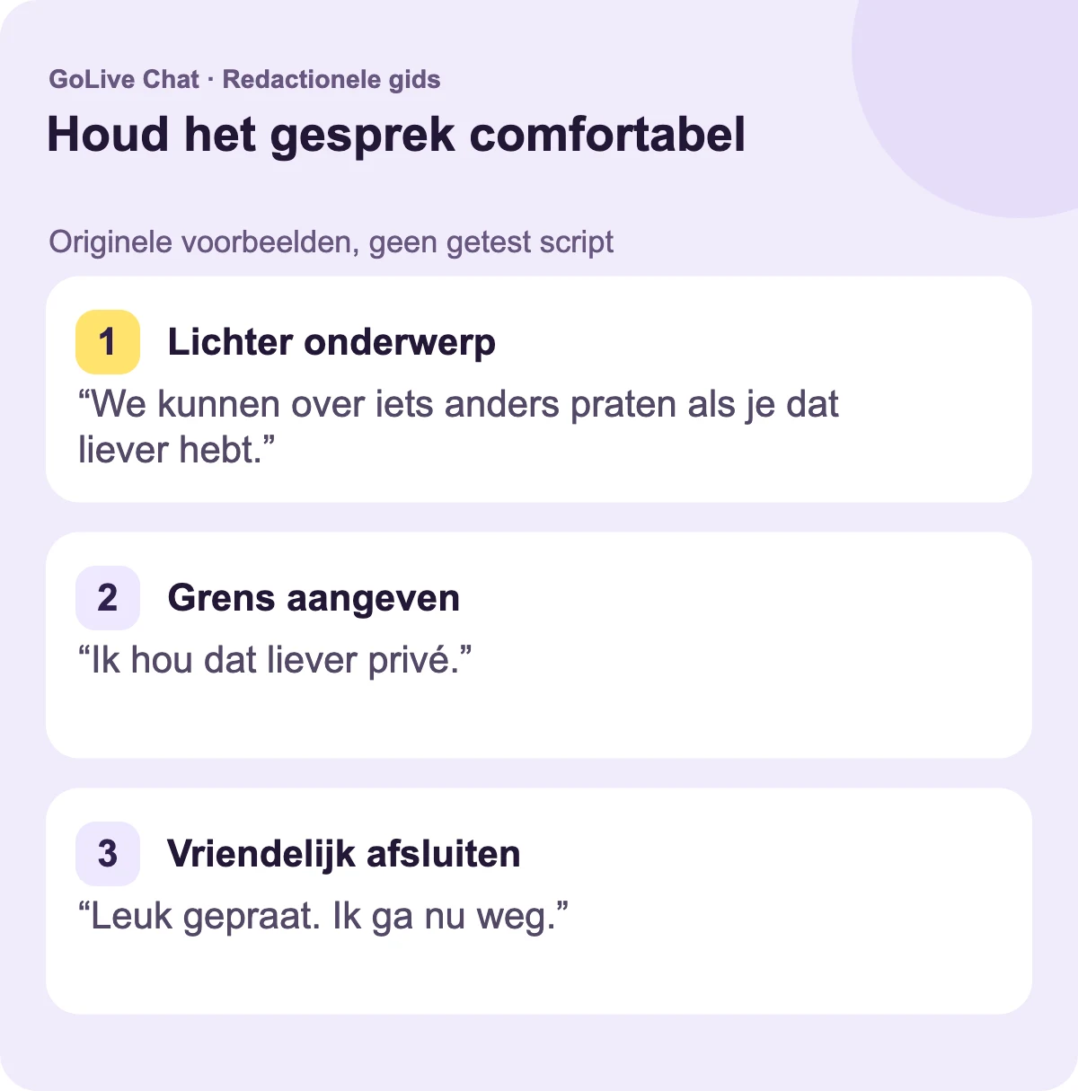 Een lichter onderwerp: “We kunnen over iets anders praten als je dat prefereren.” Een grens: “Ik houd dat liever privé.” Een vriendelijke afsluiting: “Leuk gepraat. Ik ga nu weg.”