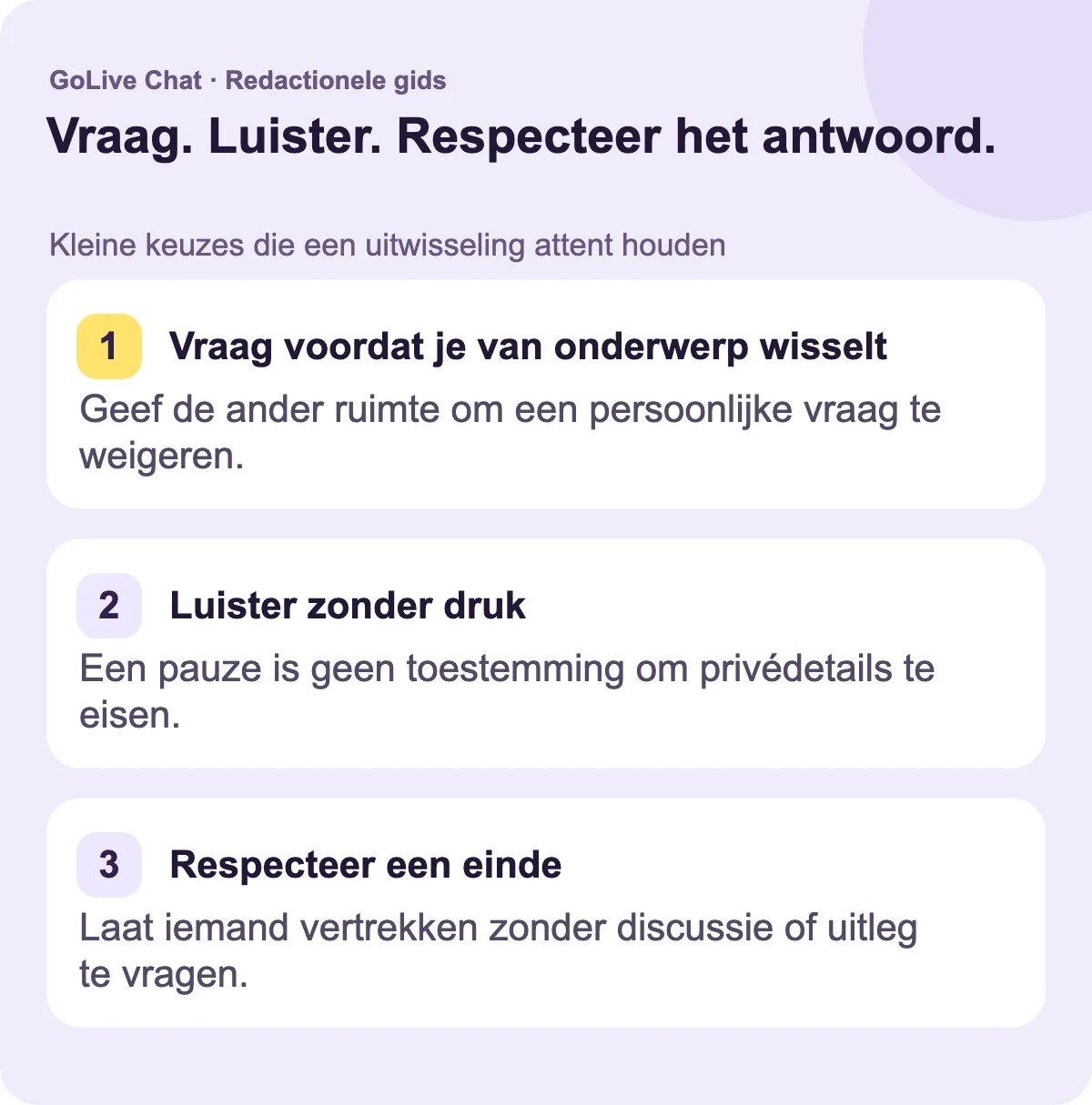 Vraag voordat je van onderwerp verandert: Geef de andere persoon ruimte om een persoonlijke vraag af te wijzen. Luister zonder druk: Een pauze is geen toestemming om privédetails te eisen. Respecteer een einde: Laat iemand vertrekken zonder te discussiëren of om een uitleg te vragen.