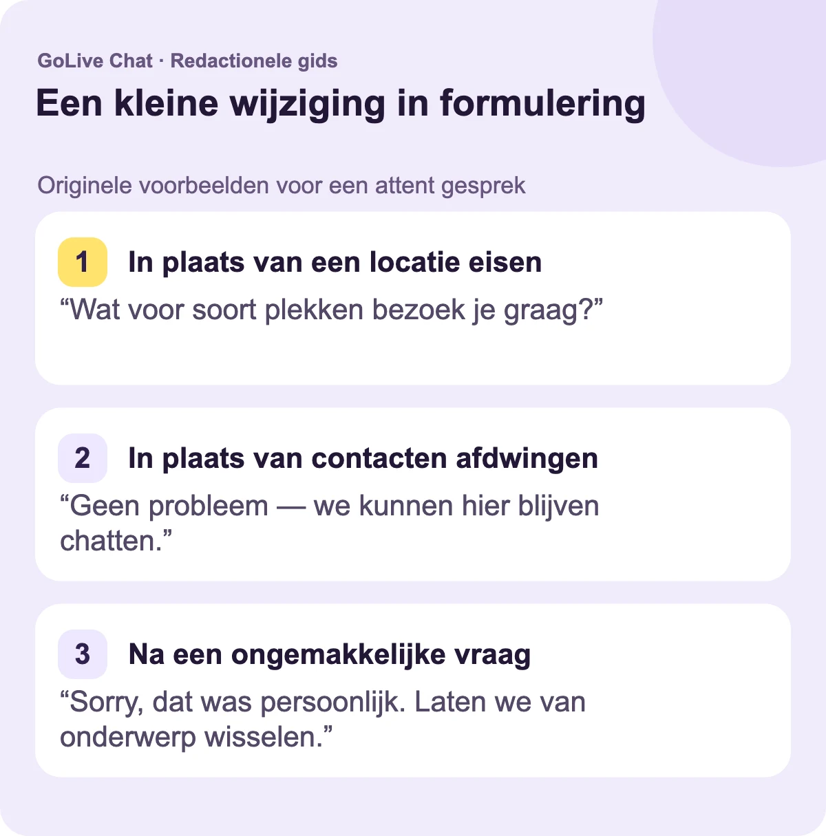 In plaats van een locatie te eisen: “Wat voor soort plekken bezoek je graag?” In plaats van aandringen op contacten: “Geen probleem — we kunnen het gesprek hier houden.” Na een ongemakkelijke vraag: “Sorry, dat was persoonlijk. Laten we van onderwerp veranderen.”