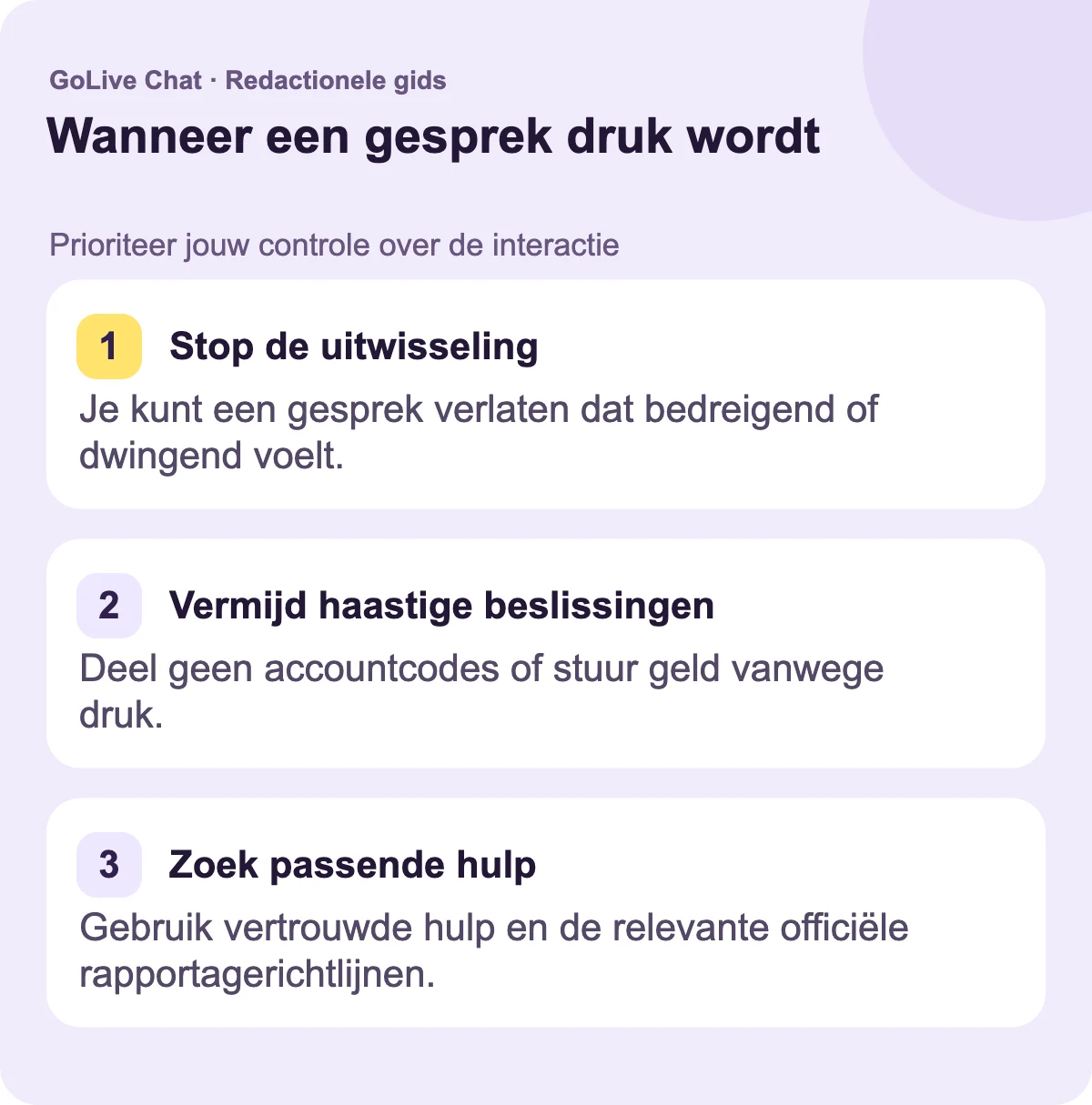 Stop de uitwisseling: Je kunt een gesprek verlaten dat intimiderend of dwingend voelt. Vermijd haastige beslissingen: Deel geen accountcodes of stuur geen geld vanwege druk. Vind passende ondersteuning: Gebruik vertrouwde hulp en de relevante officiële rapportagerichtlijnen.