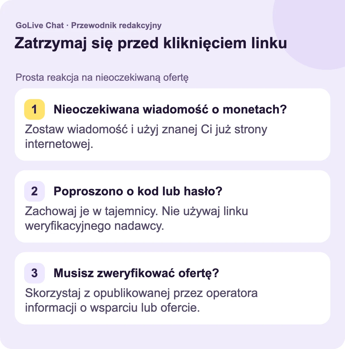 Nieoczekiwana wiadomość o monetach?: Zostaw wiadomość i użyj strony internetowej, którą już znasz. Proszenie o kod lub hasło?: Zachowaj je w tajemnicy. Nie używaj linku weryfikacyjnego nadawcy. Musisz zweryfikować ofertę?: Użyj opublikowanego wsparcia lub informacji o ofercie operatora.