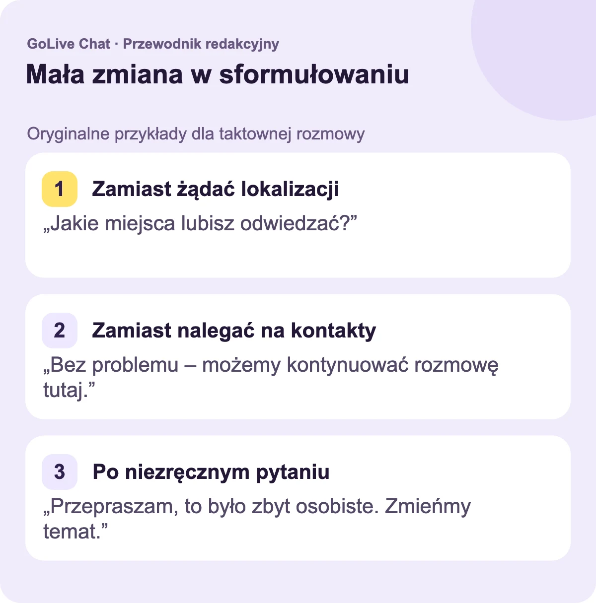 Zamiast żądać lokalizacji: „Jakie miejsca lubisz odwiedzać?”. Zamiast nalegać na kontakty: „Nie ma problemu — możemy utrzymać rozmowę tutaj”. Po niezręcznym pytaniu: „Przepraszam, to było osobiste. Zmieńmy temat.”