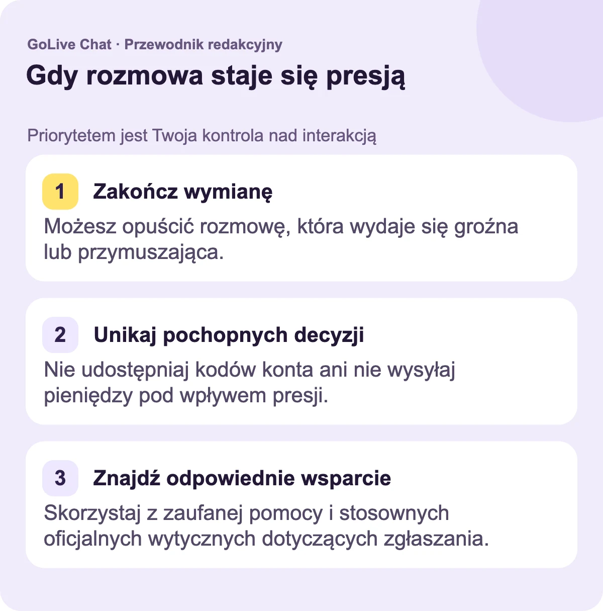 Zatrzymaj wymianę: Możesz opuścić rozmowę, która wydaje się groźna lub przymuszająca. Unikaj pochopnych decyzji: Nie udostępniaj kodów konta ani nie wysyłaj pieniędzy z powodu presji. Znajdź odpowiednie wsparcie: Użyj zaufanej pomocy i relewantnych oficjalnych wytycznych zgłaszania.