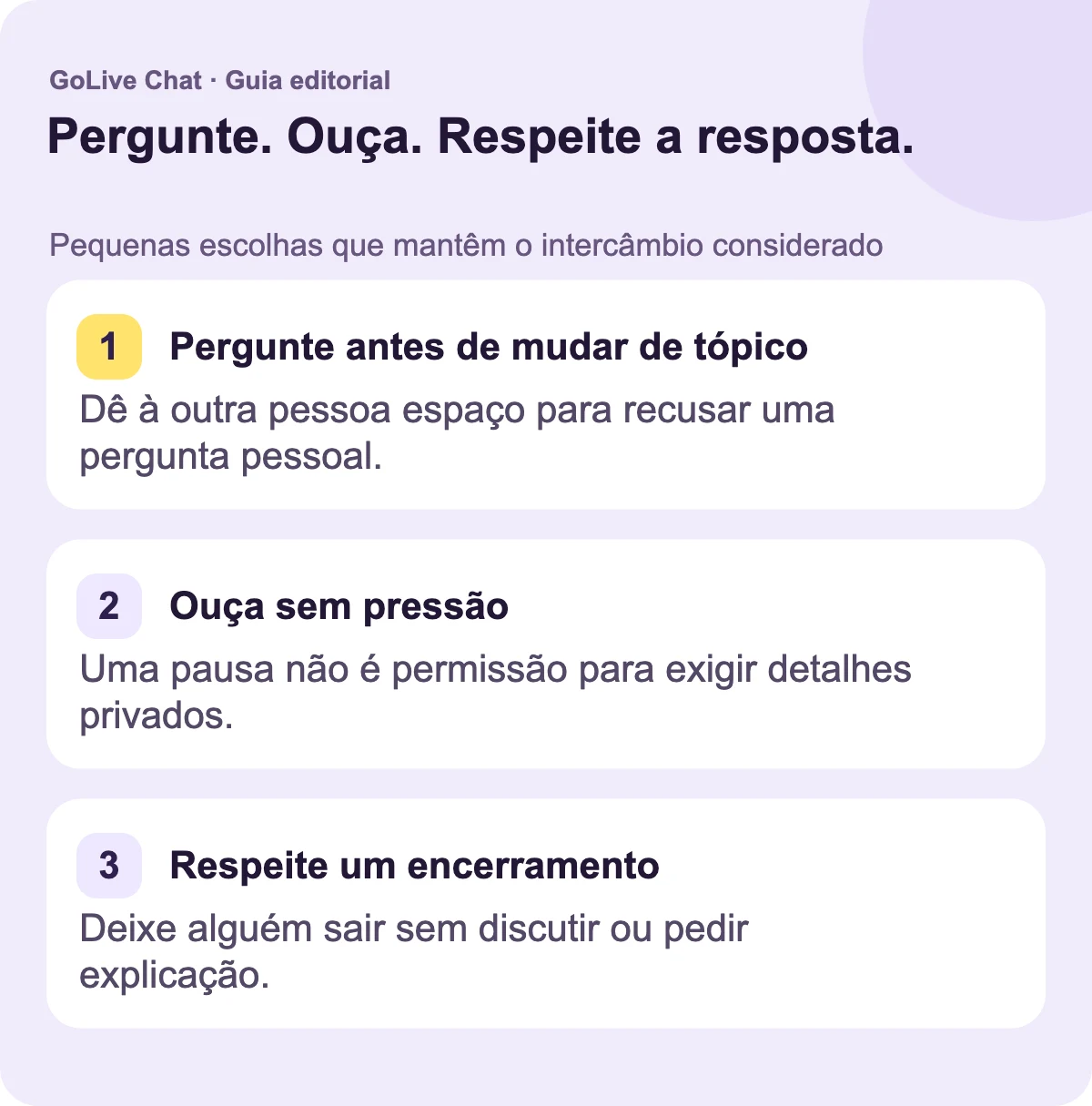 Pergunte antes de mudar de tópico: Dê à outra pessoa espaço para recusar uma pergunta pessoal. Ouça sem pressão: Uma pausa não é permissão para exigir detalhes privados. Respeite o final: Deixe alguém sair sem argumentar ou pedir uma explicação.