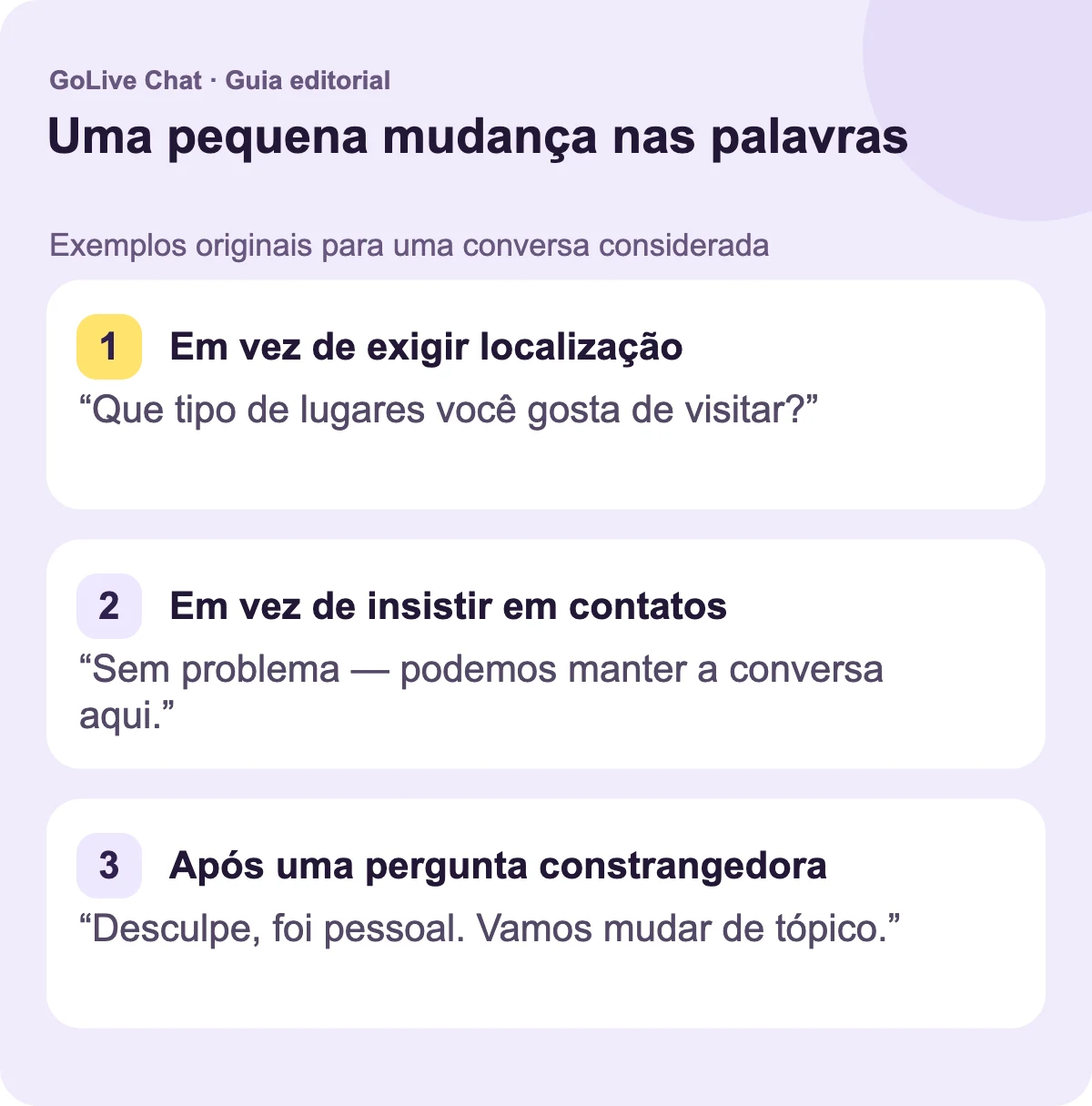 Em vez de exigir uma localização: “Que tipo de lugares você gosta de visitar?” Em vez de insistir em contatos: “Sem problema — podemos manter a conversa aqui.” Após uma pergunta constrangedora: “Desculpe, isso foi pessoal. Vamos mudar de tópico.”