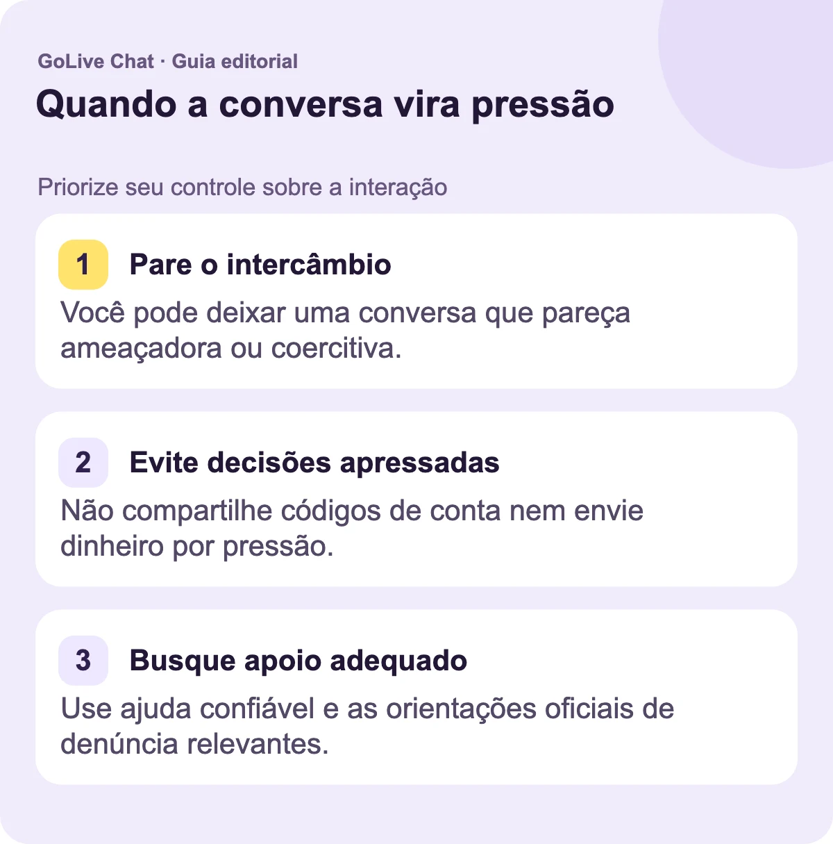 Pare a troca: Você pode deixar uma conversa que parece ameaçadora ou coercitiva. Evite decisões precipitadas: Não compartilhe códigos de conta nem envie dinheiro devido à pressão. Encontre suporte apropriado: Use ajuda confiável e as orientações oficiais de denúncia relevantes.