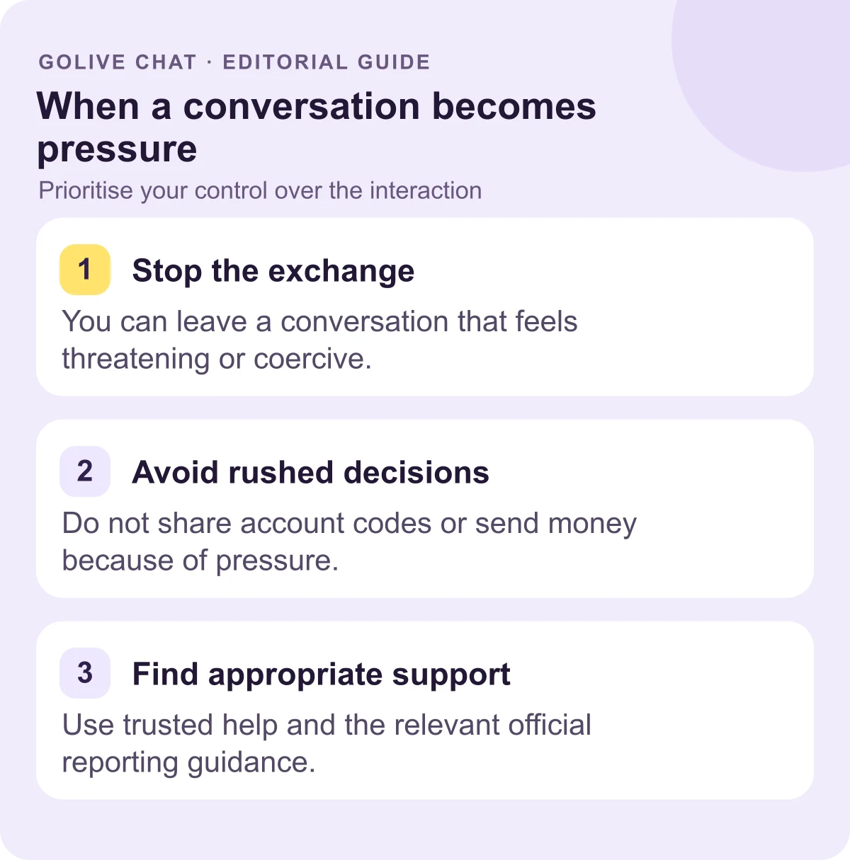 Stop the exchange: You can leave a conversation that feels threatening or coercive. Avoid rushed decisions: Do not share account codes or send money because of pressure. Find appropriate support: Use trusted help and the relevant official reporting guidance.