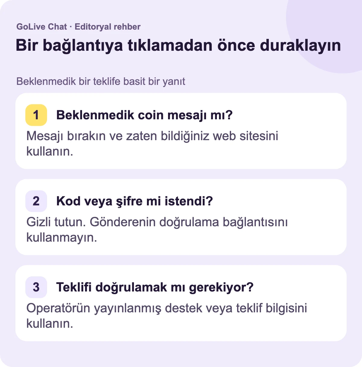 Beklenmedik coin mesajı?: Mesajı bırakın ve zaten bildiğiniz web sitesini kullanın. Kod veya şifre mi istendi?: Gizli tutun. Gönderenin doğrulama bağlantısını kullanmayın. Teklifi doğrulamanız mı gerekiyor?: Operatörün yayınladığı destek veya teklif bilgisini kullanın.