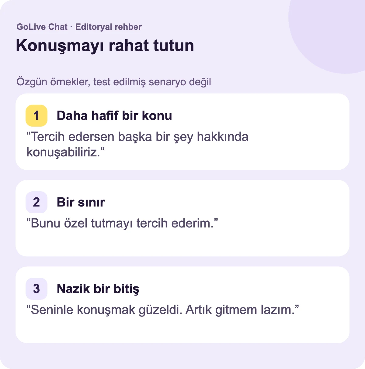 Daha hafif bir konu: “Tercih ederseniz başka bir şey hakkında konuşabiliriz.” Bir sınır: “Bunu özel tutmayı tercih ederim.” Nazik bir veda: “Seninle konuşmak güzeldi. Şimdi ayrılıyorum.”