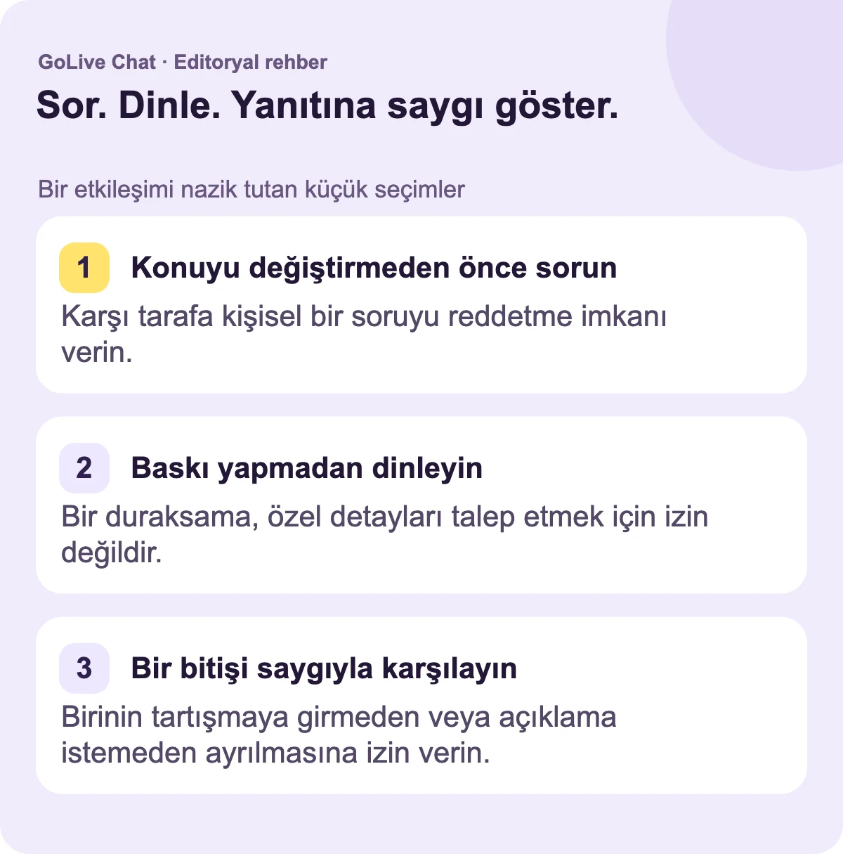 Konuyu değiştirmeden önce sorun: Kişiye kişisel bir soruyu reddetmesi için alan tanıyın. Baskı yapmadan dinleyin: Duraklama, özel detayları talep etme izni değildir. Bitişi saygıyla karşılayın: Tartışmadan veya açıklama istemeden birinin ayrılmasına izin verin.