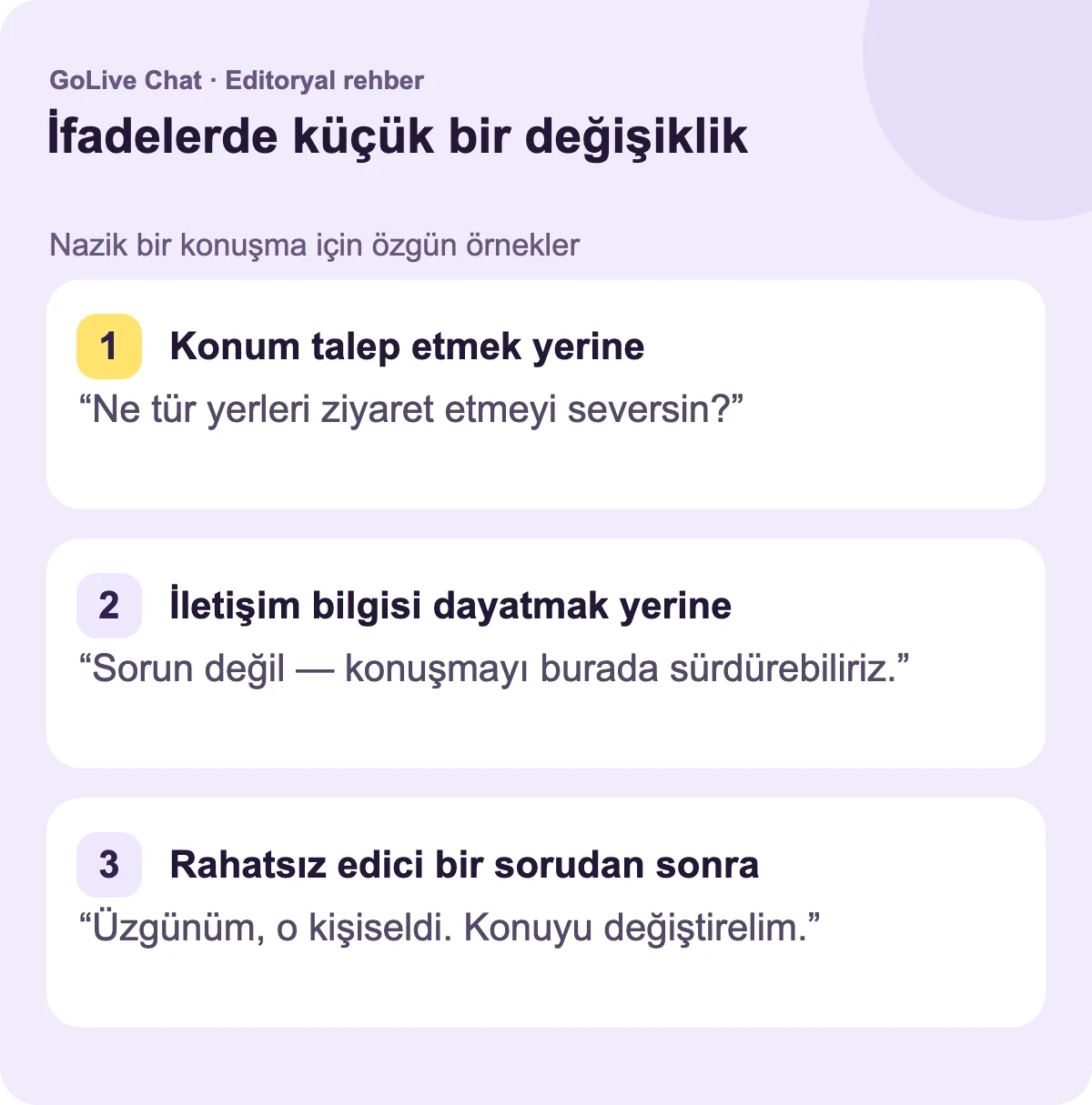 Konum talep etmek yerine: “Ne tür yerleri ziyaret etmeyi seversin?” İletişim bilgisi üzerinde ısrar etmek yerine: “Sorun değil — sohbeti burada sürdürebiliriz.” Garip bir sorudan sonra: “Üzgünüm, bu kişiseldi. Konuyu değiştirelim.”