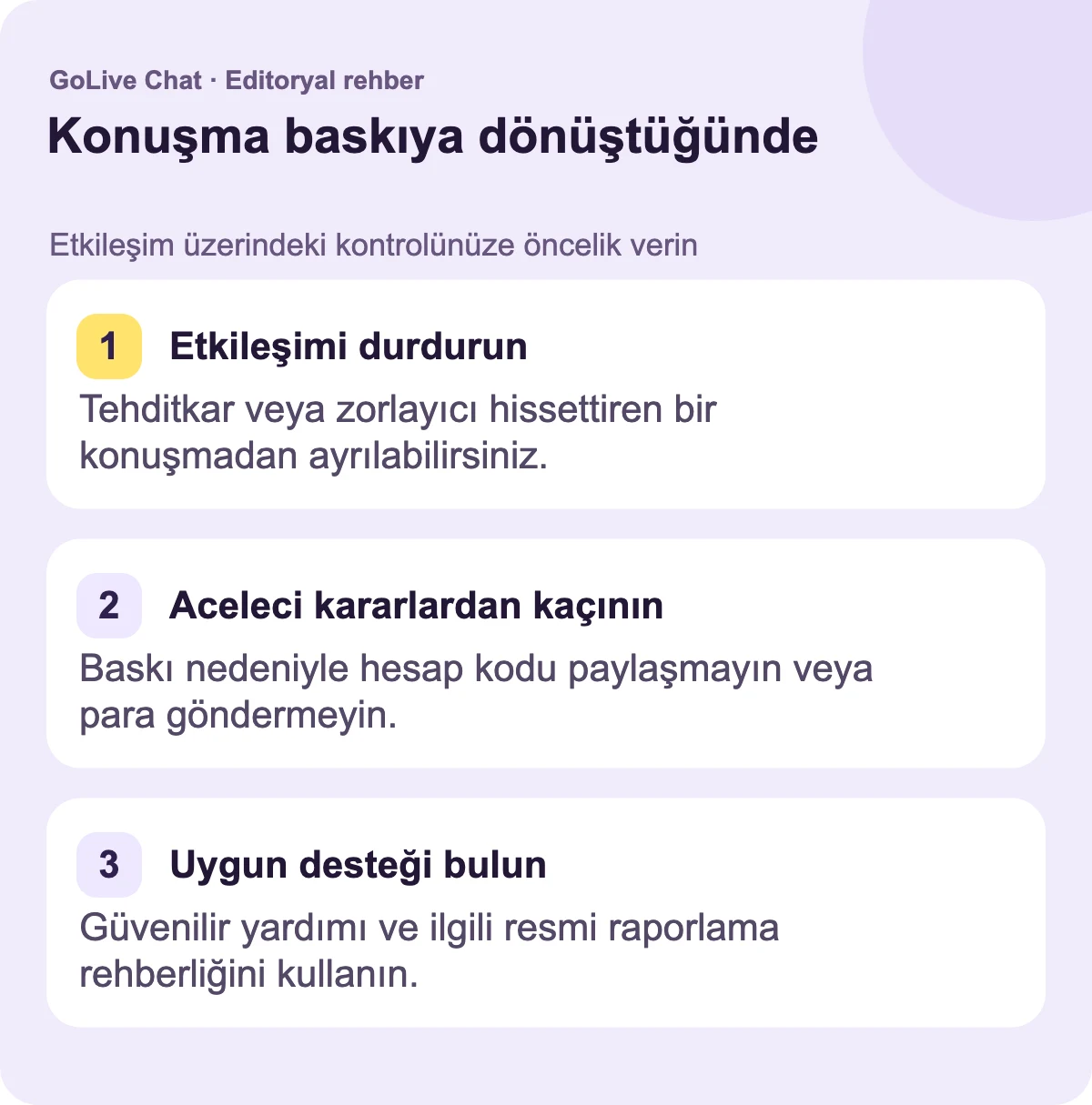 Alışverişi durdurun: Tehditkar veya zorlayıcı hissettiren bir sohbette ayrılabilirsiniz. Aceleci kararlardan kaçının: Baskı nedeniyle hesap kodlarını paylaşmayın veya para göndermeyin. Uygun desteği bulun: Güvenilir yardımı ve ilgili resmi raporlama yönergelerini kullanın.